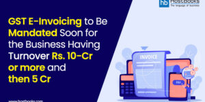 GST E-Invoicing to Be Mandated Soon for the Business Having Rs. 10-Cr or More and Then 5-Cr Turnover